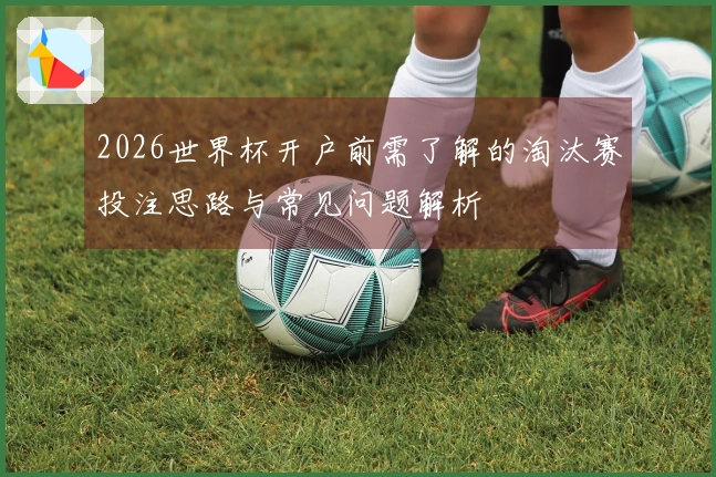 2026世界杯开户前需了解的淘汰赛投注思路与常见问题解析