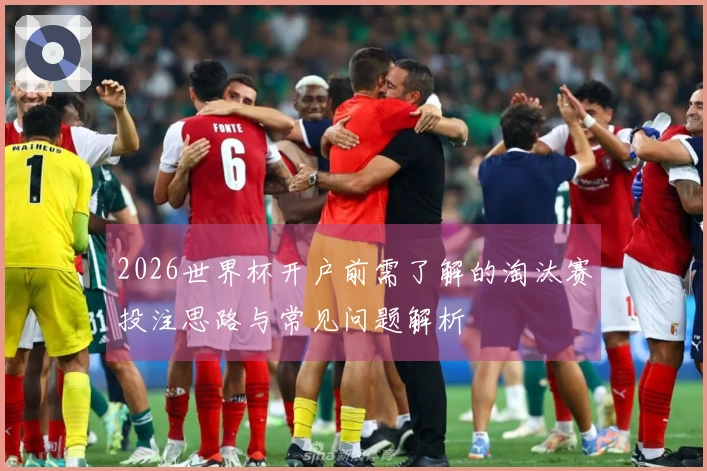 2026世界杯开户前需了解的淘汰赛投注思路与常见问题解析