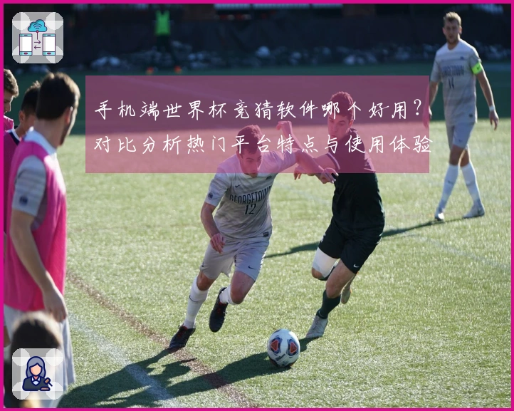 手机端世界杯竞猜软件哪个好用？对比分析热门平台特点与使用体验