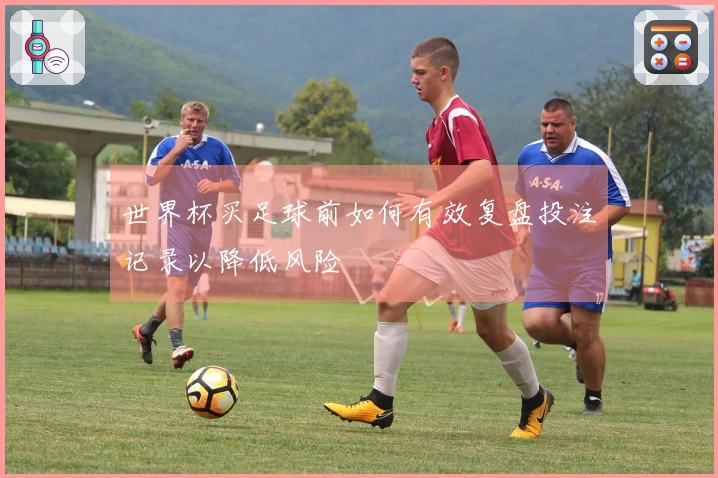 世界杯买足球前如何有效复盘投注记录以降低风险